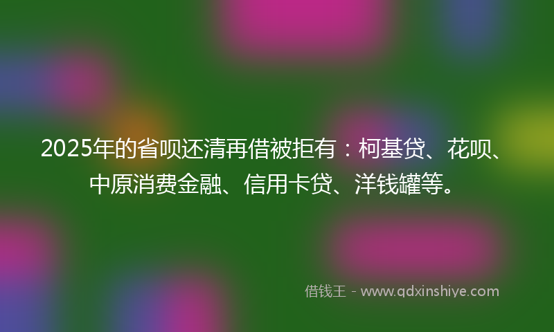2025年的省呗还清再借被拒有：柯基贷、花呗、中原消费金融、信用卡贷、洋钱罐等。