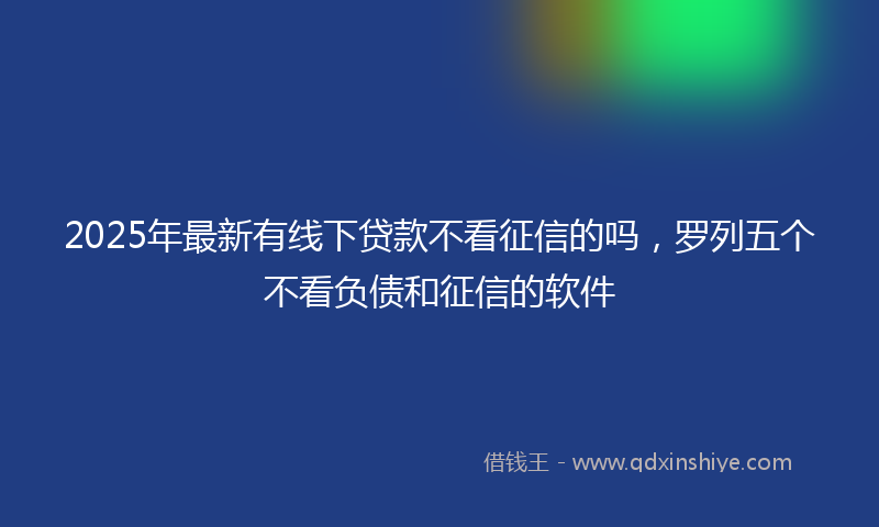 2025年最新有线下贷款不看征信的吗，罗列五个不看负债和征信的软件