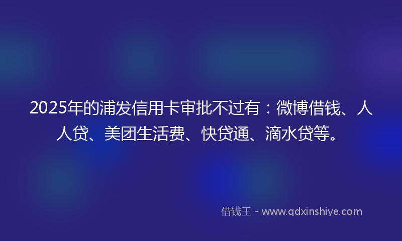 2025年的浦发信用卡审批不过有：微博借钱、人人贷、美团生活费、快贷通、滴水贷等。