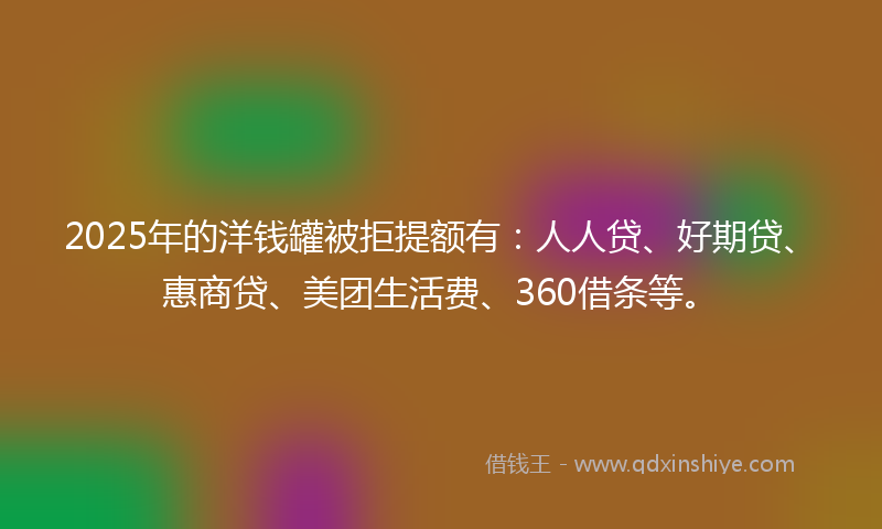 2025年的洋钱罐被拒提额有：人人贷、好期贷、惠商贷、美团生活费、360借条等。