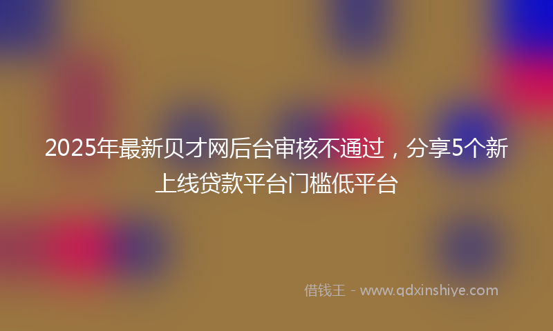 2025年最新贝才网后台审核不通过，分享5个新上线贷款平台门槛低平台