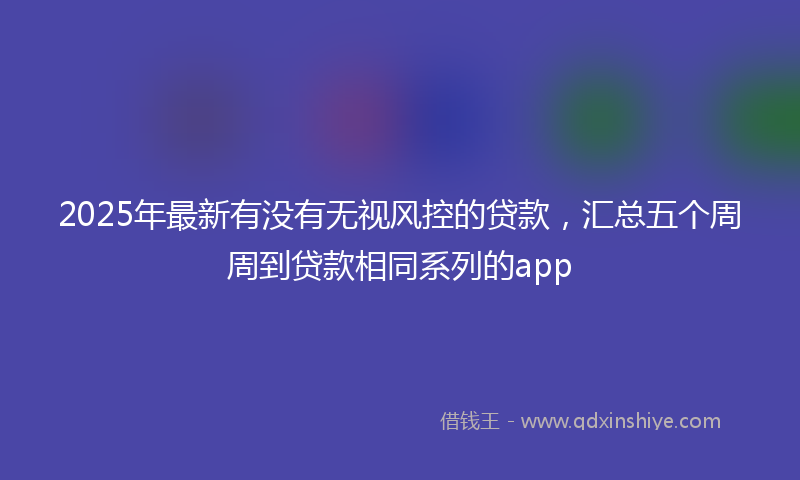 2025年最新有没有无视风控的贷款，汇总五个周周到贷款相同系列的app