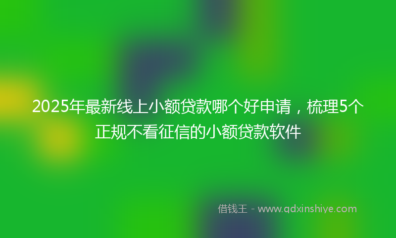 2025年最新线上小额贷款哪个好申请，梳理5个正规不看征信的小额贷款软件