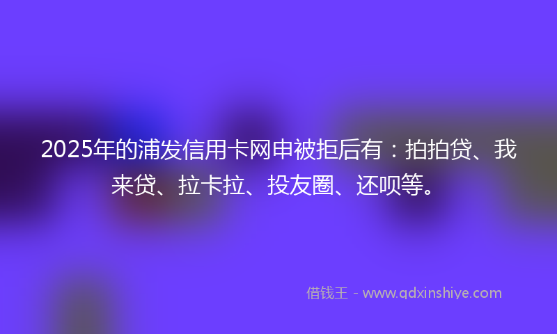 2025年的浦发信用卡网申被拒后有：拍拍贷、我来贷、拉卡拉、投友圈、还呗等。
