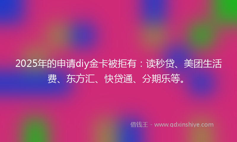 2025年的申请diy金卡被拒有：读秒贷、美团生活费、东方汇、快贷通、分期乐等。