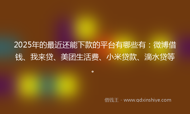 2025年的最近还能下款的平台有哪些有：微博借钱、我来贷、美团生活费、小米贷款、滴水贷等。