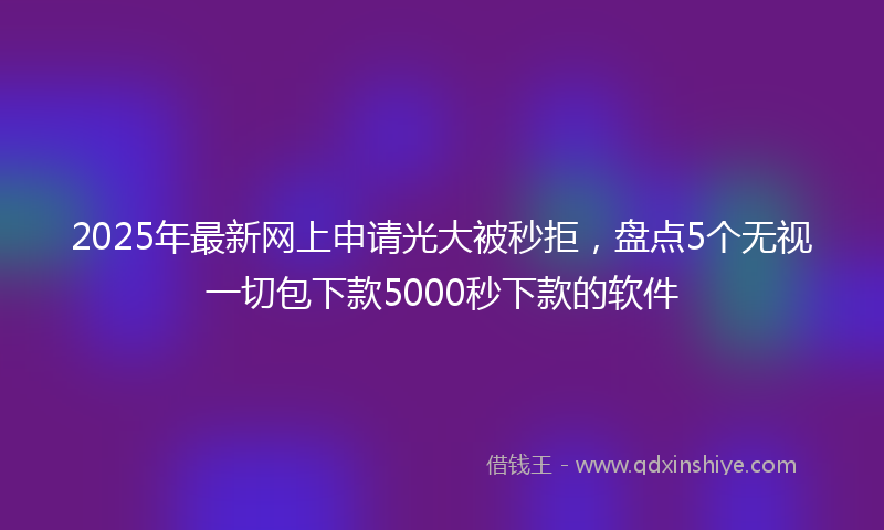 2025年最新网上申请光大被秒拒，盘点5个无视一切包下款5000秒下款的软件