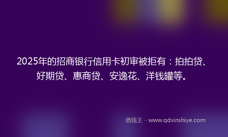 2025年的招商银行信用卡初审被拒有：拍拍贷、好期贷、惠商贷、安逸花、洋钱罐等。