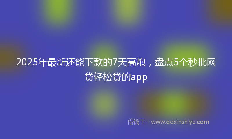 2025年最新还能下款的7天高炮，盘点5个秒批网贷轻松贷的app
