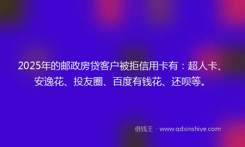 2025年的邮政房贷客户被拒信用卡有：超人卡、安逸花、投友圈、百度有钱花、还呗等。