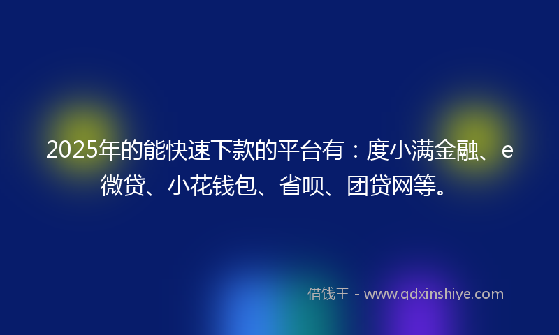 2025年的能快速下款的平台有：度小满金融、e微贷、小花钱包、省呗、团贷网等。