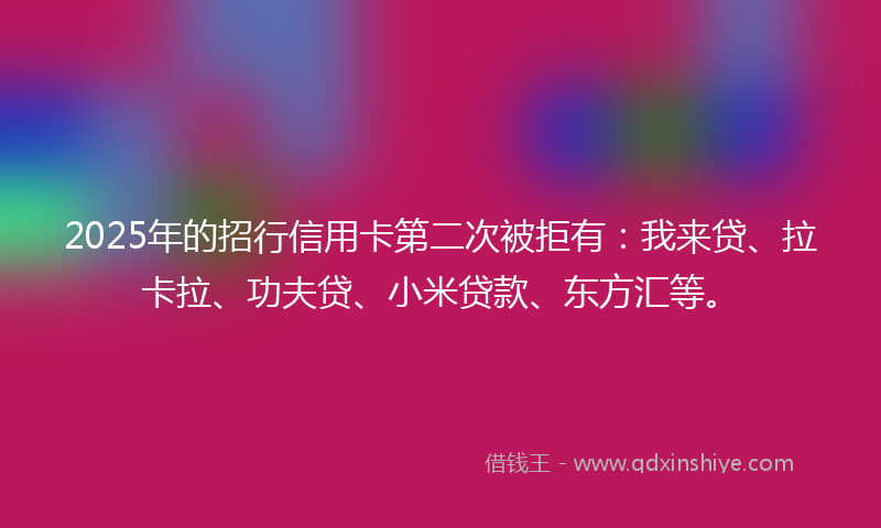2025年的招行信用卡第二次被拒有：我来贷、拉卡拉、功夫贷、小米贷款、东方汇等。
