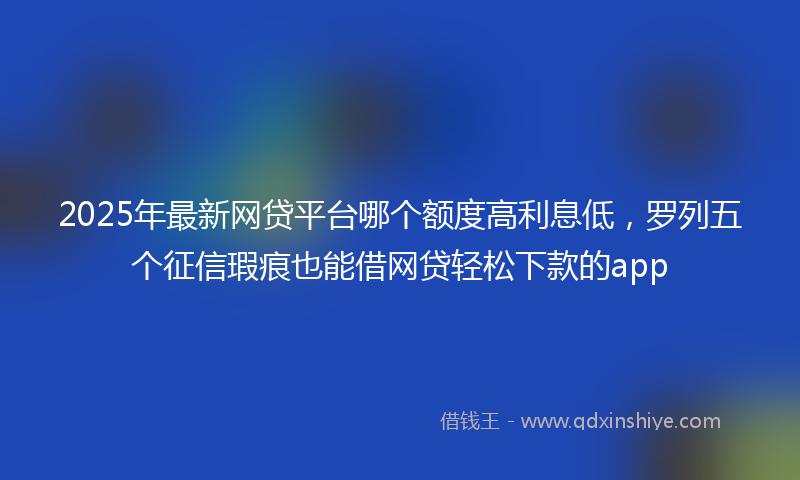2025年最新网贷平台哪个额度高利息低，罗列五个征信瑕疵也能借网贷轻松下款的app