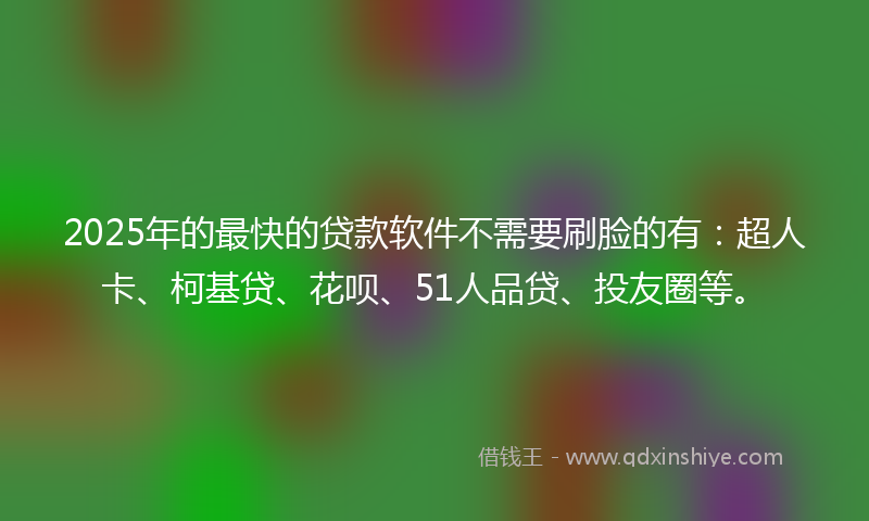 2025年的最快的贷款软件不需要刷脸的有：超人卡、柯基贷、花呗、51人品贷、投友圈等。