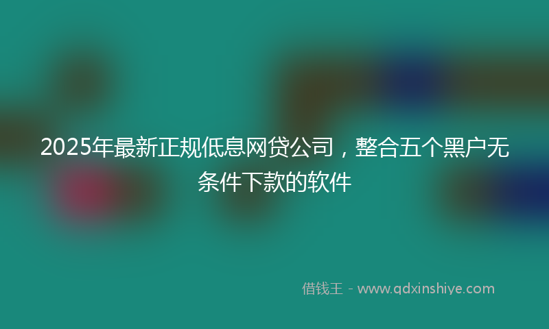 2025年最新正规低息网贷公司，整合五个黑户无条件下款的软件