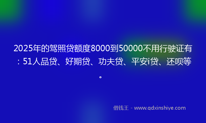2025年的驾照贷额度8000到50000不用行驶证有：51人品贷、好期贷、功夫贷、平安i贷、还呗等。