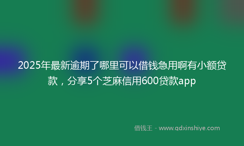 2025年最新逾期了哪里可以借钱急用啊有小额贷款，分享5个芝麻信用600贷款app