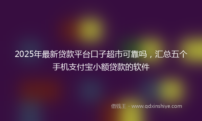 2025年最新贷款平台口子超市可靠吗，汇总五个手机支付宝小额贷款的软件