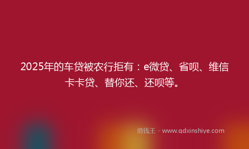 2025年的车贷被农行拒有：e微贷、省呗、维信卡卡贷、替你还、还呗等。