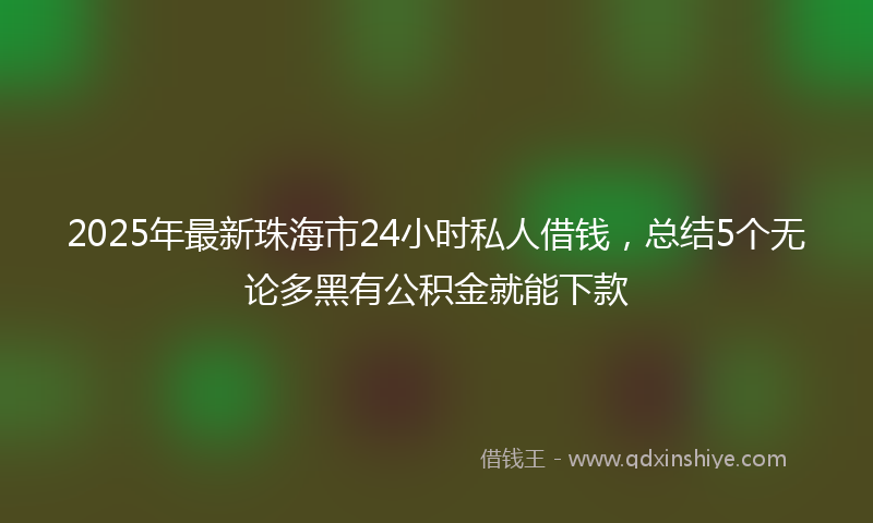 2025年最新珠海市24小时私人借钱，总结5个无论多黑有公积金就能下款