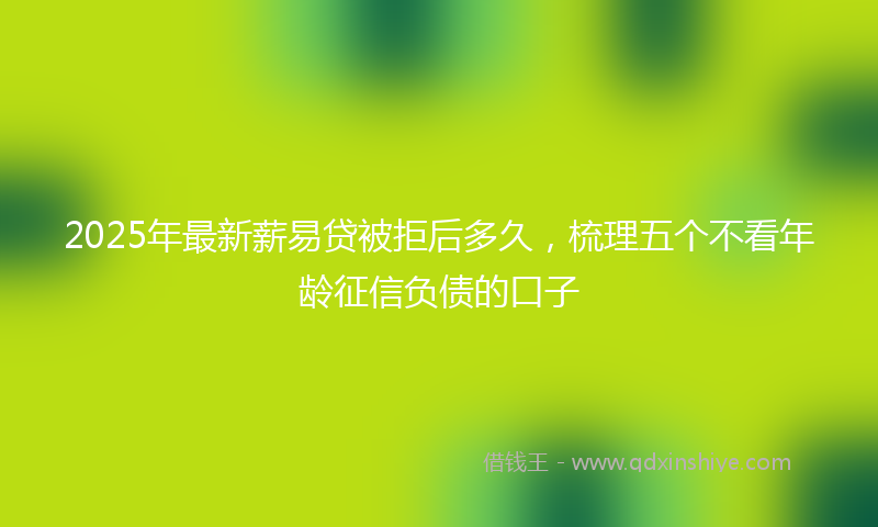 2025年最新薪易贷被拒后多久，梳理五个不看年龄征信负债的口子