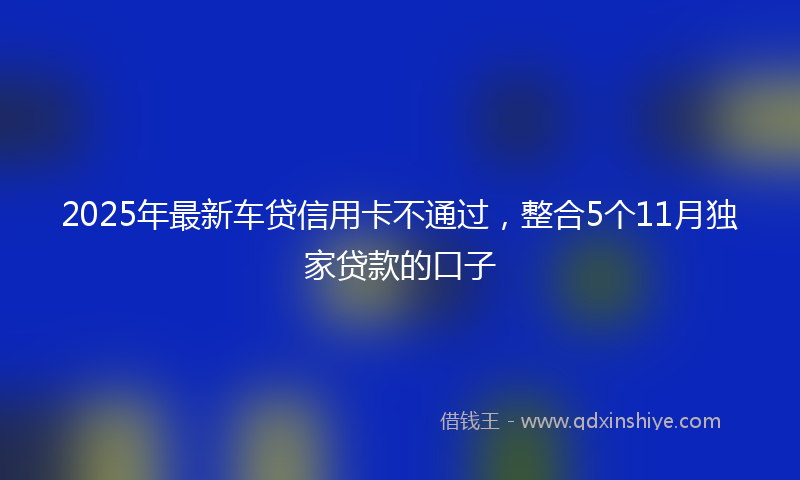 2025年最新车贷信用卡不通过，整合5个11月独家贷款的口子