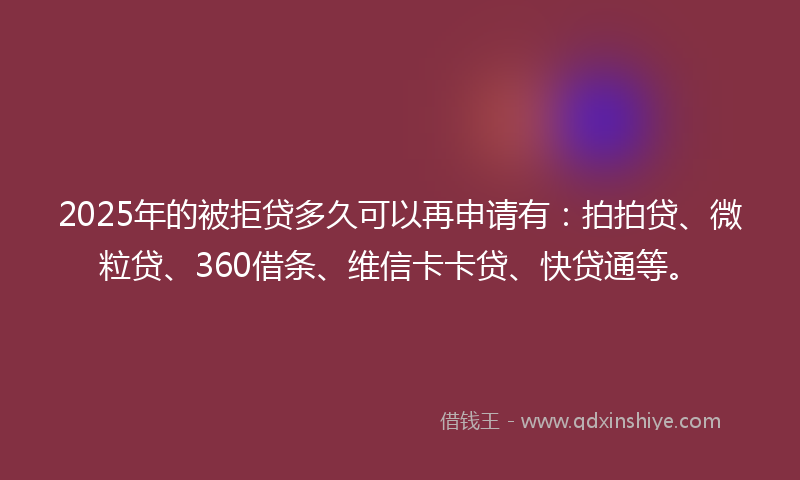 2025年的被拒贷多久可以再申请有：拍拍贷、微粒贷、360借条、维信卡卡贷、快贷通等。