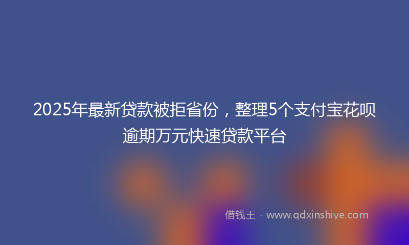 2025年最新贷款被拒省份，整理5个支付宝花呗逾期万元快速贷款平台