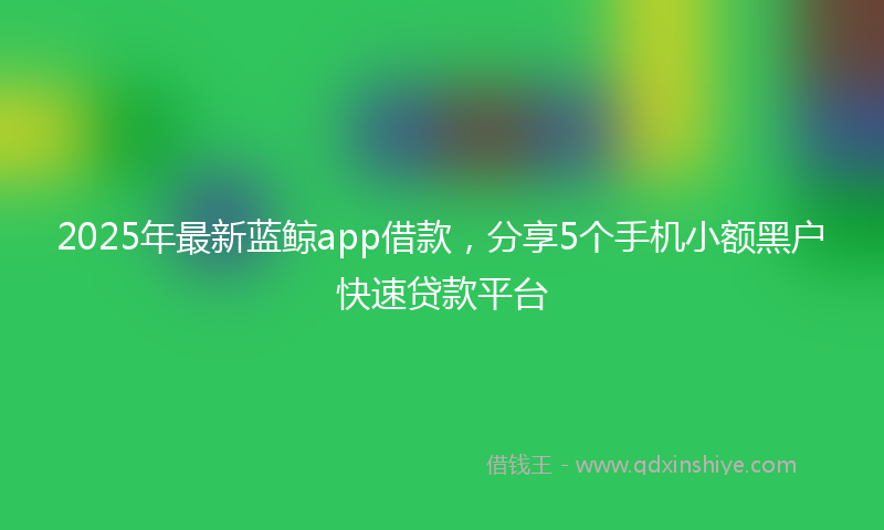 2025年最新蓝鲸app借款，分享5个手机小额黑户快速贷款平台