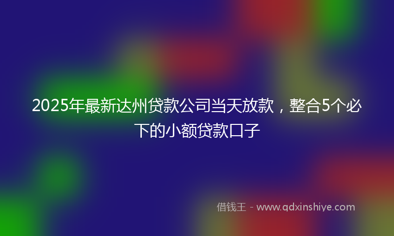 2025年最新达州贷款公司当天放款，整合5个必下的小额贷款口子