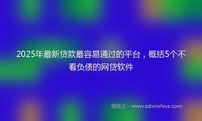 2025年最新贷款最容易通过的平台，概括5个不看负债的网贷软件