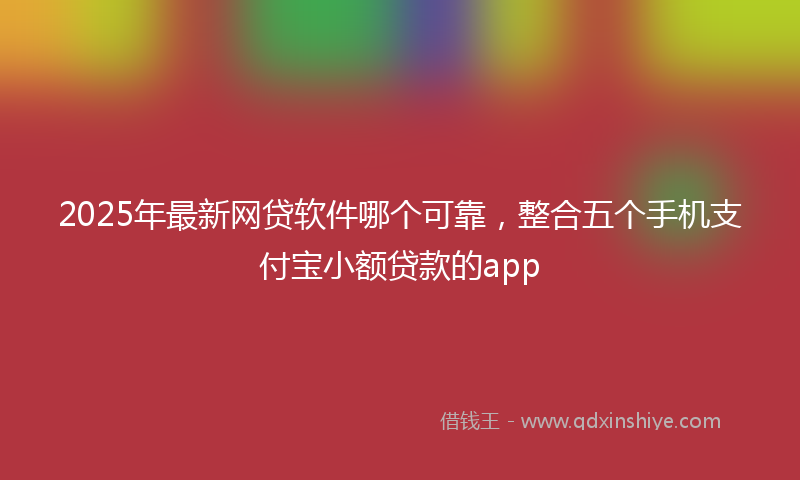 2025年最新网贷软件哪个可靠，整合五个手机支付宝小额贷款的app
