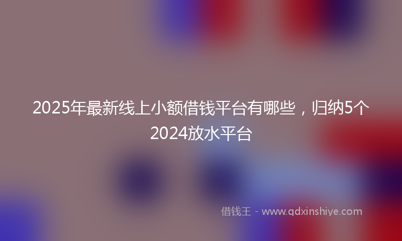 2025年最新线上小额借钱平台有哪些，归纳5个2024放水平台