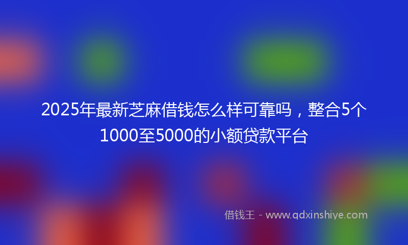 2025年最新芝麻借钱怎么样可靠吗，整合5个1000至5000的小额贷款平台