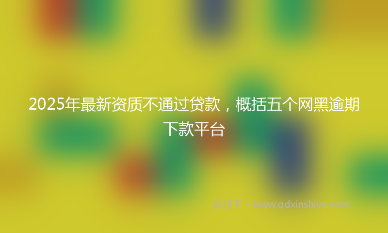 2025年最新资质不通过贷款，概括五个网黑逾期下款平台