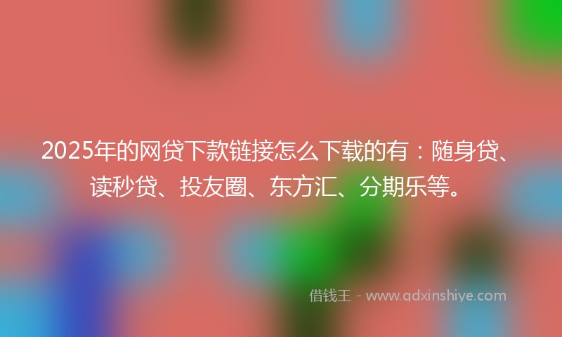 2025年的网贷下款链接怎么下载的有：随身贷、读秒贷、投友圈、东方汇、分期乐等。