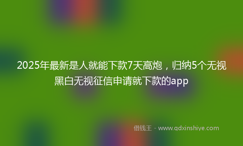 2025年最新是人就能下款7天高炮，归纳5个无视黑白无视征信申请就下款的app