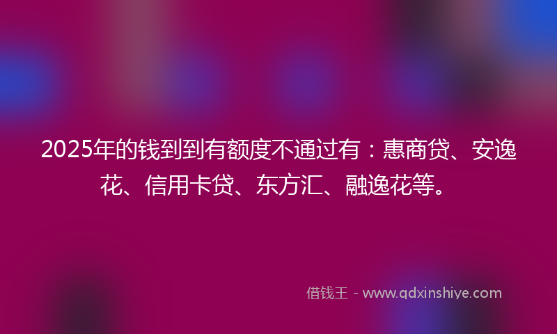 2025年的钱到到有额度不通过有：惠商贷、安逸花、信用卡贷、东方汇、融逸花等。