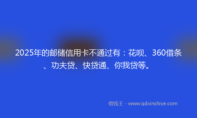 2025年的邮储信用卡不通过有：花呗、360借条、功夫贷、快贷通、你我贷等。