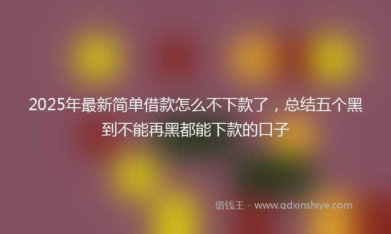 2025年最新简单借款怎么不下款了，总结五个黑到不能再黑都能下款的口子