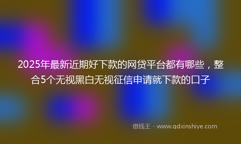 2025年最新近期好下款的网贷平台都有哪些，整合5个无视黑白无视征信申请就下款的口子