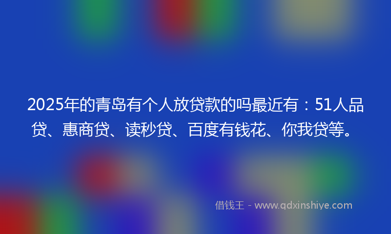 2025年的青岛有个人放贷款的吗最近有：51人品贷、惠商贷、读秒贷、百度有钱花、你我贷等。