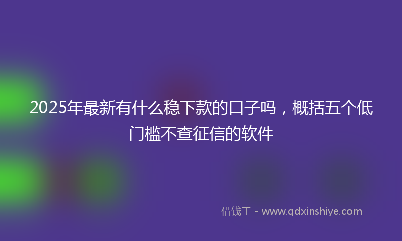 2025年最新有什么稳下款的口子吗，概括五个低门槛不查征信的软件