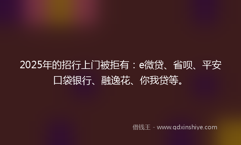 2025年的招行上门被拒有：e微贷、省呗、平安口袋银行、融逸花、你我贷等。