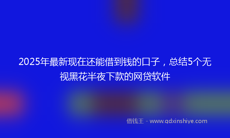 2025年最新现在还能借到钱的口子，总结5个无视黑花半夜下款的网贷软件