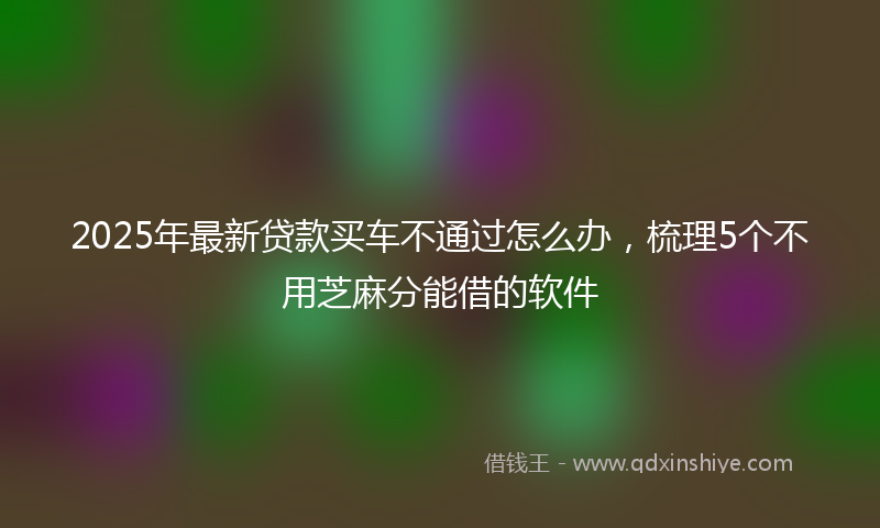 2025年最新贷款买车不通过怎么办，梳理5个不用芝麻分能借的软件