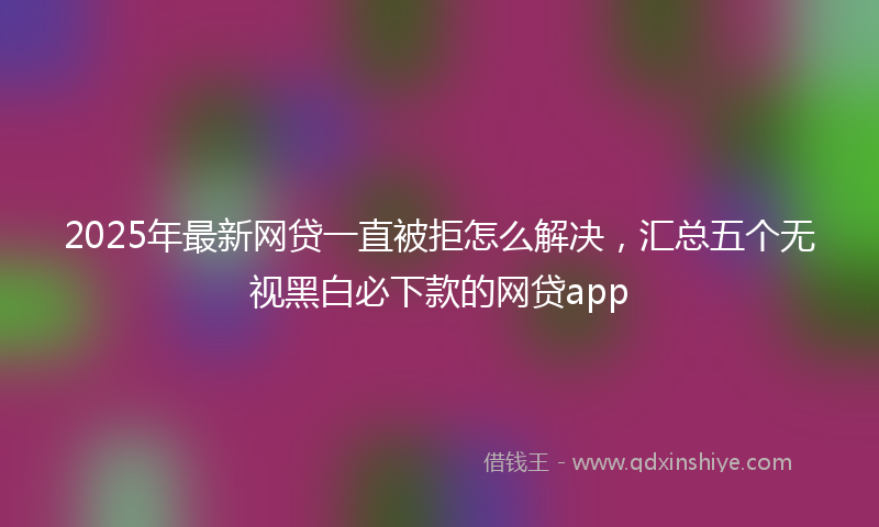 2025年最新网贷一直被拒怎么解决，汇总五个无视黑白必下款的网贷app