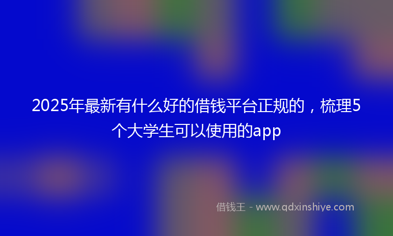 2025年最新有什么好的借钱平台正规的，梳理5个大学生可以使用的app