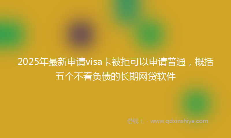 2025年最新申请visa卡被拒可以申请普通，概括五个不看负债的长期网贷软件