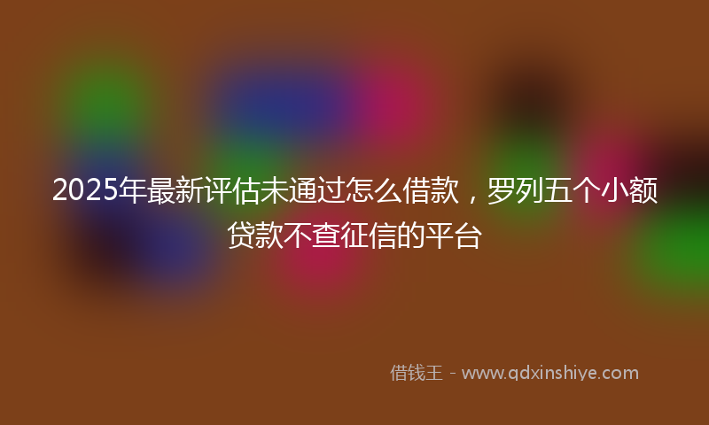 2025年最新评估未通过怎么借款，罗列五个小额贷款不查征信的平台